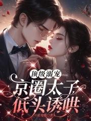 顶级溺宠,京圈太子低头诱哄 顶级溺宠,京圈太子低头诱哄